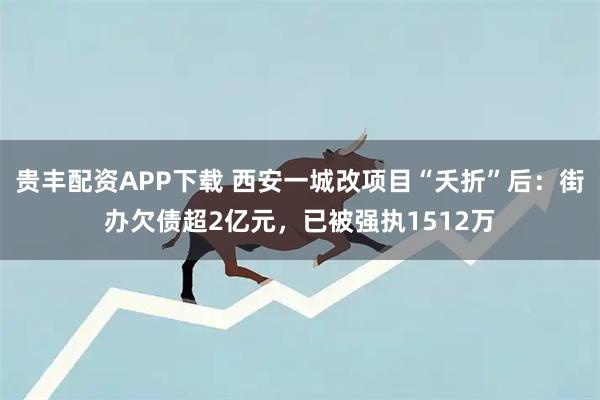 贵丰配资APP下载 西安一城改项目“夭折”后：街办欠债超2亿元，已被强执1512万
