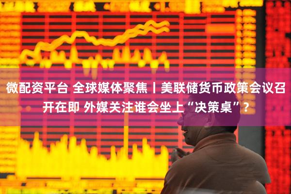 微配资平台 全球媒体聚焦丨美联储货币政策会议召开在即 外媒关注谁会坐上“决策桌”？