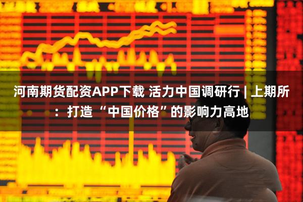 河南期货配资APP下载 活力中国调研行 | 上期所：打造 “中国价格”的影响力高地