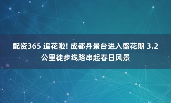 配资365 追花啦! 成都丹景台进入盛花期 3.2公里徒步线路串起春日风景