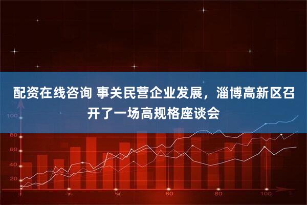 配资在线咨询 事关民营企业发展，淄博高新区召开了一场高规格座谈会