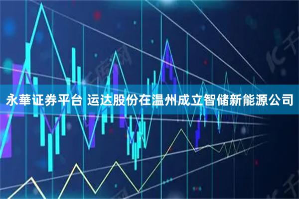 永華证券平台 运达股份在温州成立智储新能源公司