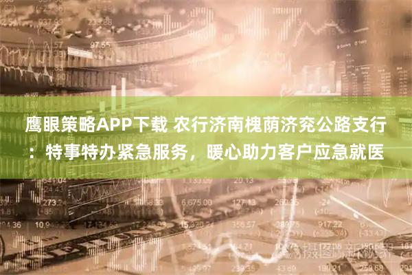 鹰眼策略APP下载 农行济南槐荫济兖公路支行：特事特办紧急服务，暖心助力客户应急就医