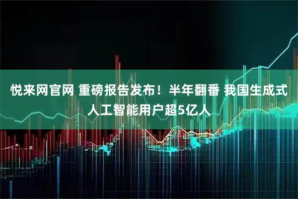 悦来网官网 重磅报告发布！半年翻番 我国生成式人工智能用户超5亿人