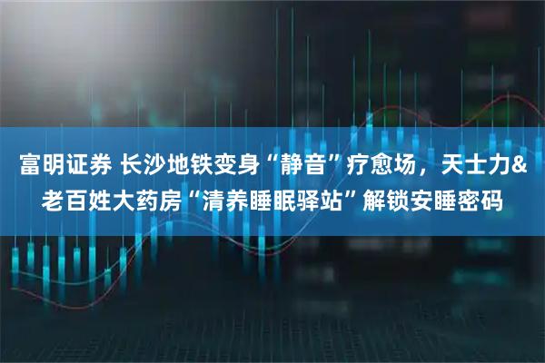 富明证券 长沙地铁变身“静音”疗愈场，天士力&老百姓大药房“清养睡眠驿站”解锁安睡密码