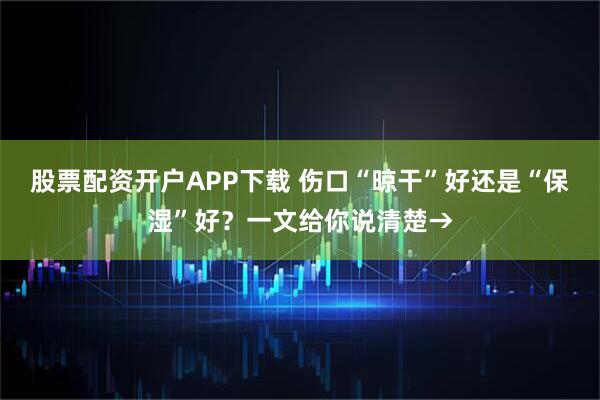 股票配资开户APP下载 伤口“晾干”好还是“保湿”好？一文给你说清楚→