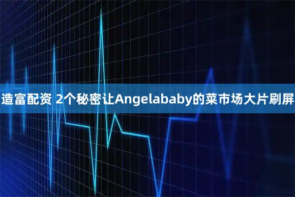造富配资 2个秘密让Angelababy的菜市场大片刷屏