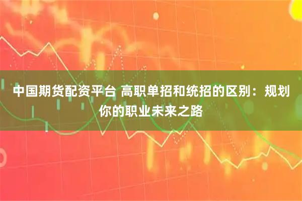 中国期货配资平台 高职单招和统招的区别：规划你的职业未来之路