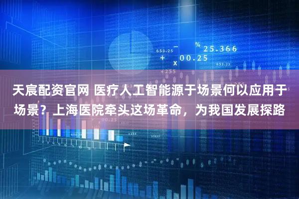 天宸配资官网 医疗人工智能源于场景何以应用于场景？上海医院牵头这场革命，为我国发展探路