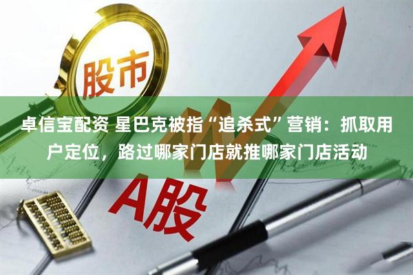 卓信宝配资 星巴克被指“追杀式”营销：抓取用户定位，路过哪家门店就推哪家门店活动