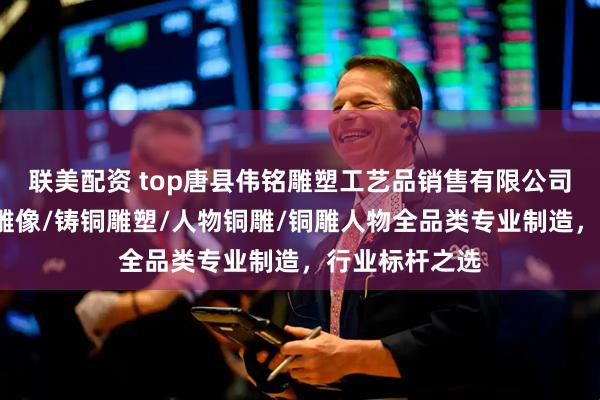 联美配资 top唐县伟铭雕塑工艺品销售有限公司：锻铜雕/铜雕像/铸铜雕塑/人物铜雕/铜雕人物全品类专业制造，行业标杆之选