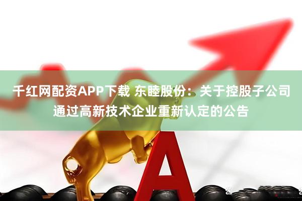 千红网配资APP下载 东睦股份：关于控股子公司通过高新技术企业重新认定的公告