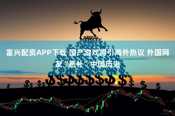 富兴配资APP下载 国产游戏再引海外热议 外国网友“恶补”中国历史