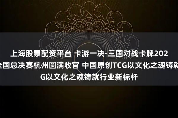 上海股票配资平台 卡游一决·三国对战卡牌2025决竞之巅全国总决赛杭州圆满收官 中国原创TCG以文化之魂铸就行业新标杆