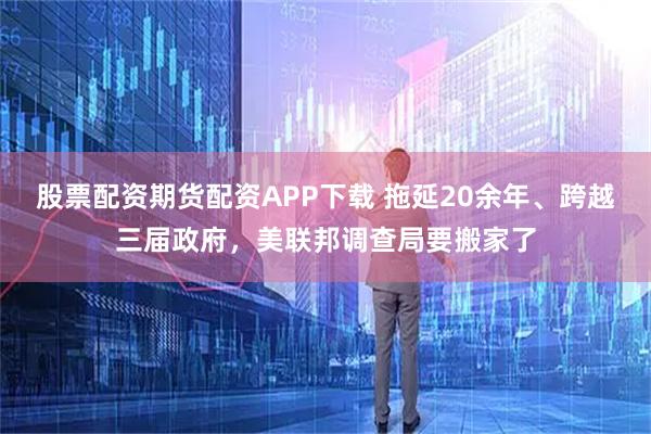 股票配资期货配资APP下载 拖延20余年、跨越三届政府，美联邦调查局要搬家了