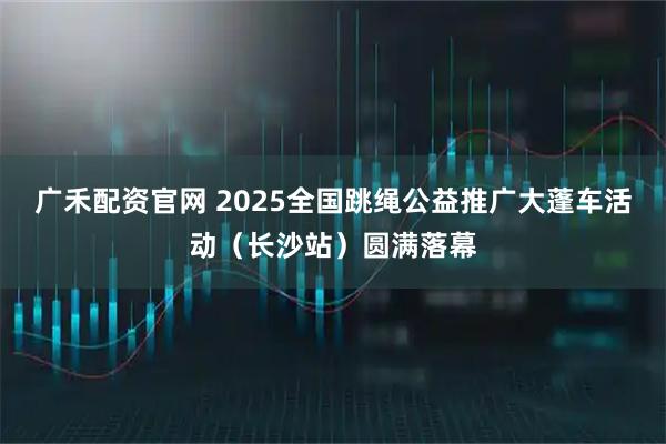 广禾配资官网 2025全国跳绳公益推广大蓬车活动（长沙站）圆满落幕