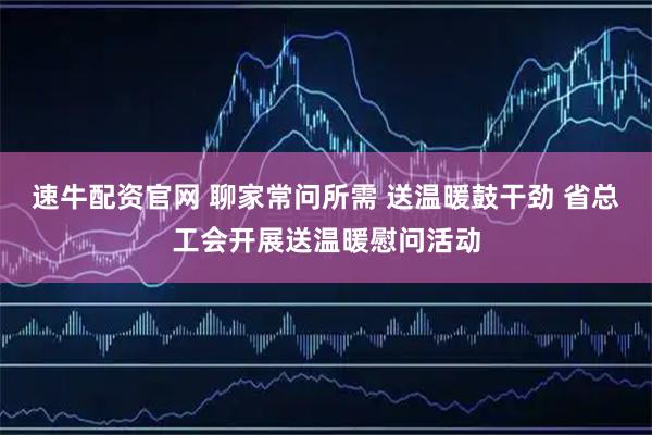 速牛配资官网 聊家常问所需 送温暖鼓干劲 省总工会开展送温暖慰问活动