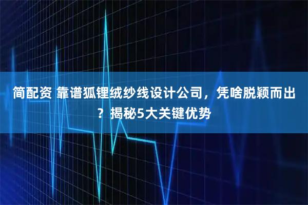 简配资 靠谱狐锂绒纱线设计公司，凭啥脱颖而出？揭秘5大关键优势