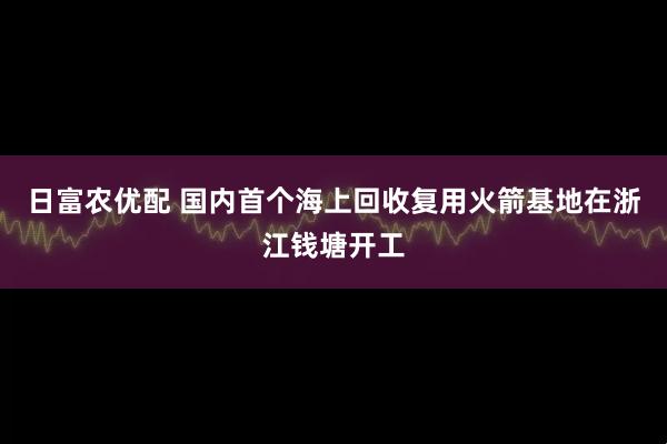 日富农优配 国内首个海上回收复用火箭基地在浙江钱塘开工
