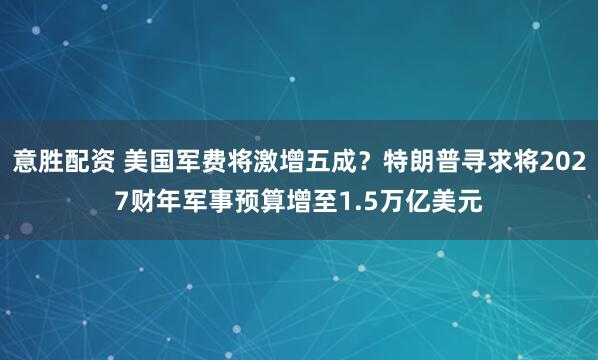 意胜配资 美国军费将激增五成？特朗普寻求将2027财年军事预算增至1.5万亿美元