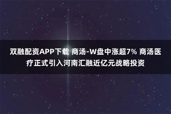双融配资APP下载 商汤-W盘中涨超7% 商汤医疗正式引入河南汇融近亿元战略投资