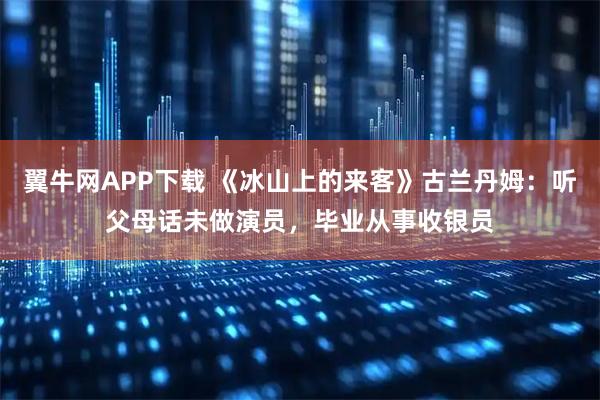翼牛网APP下载 《冰山上的来客》古兰丹姆：听父母话未做演员，毕业从事收银员