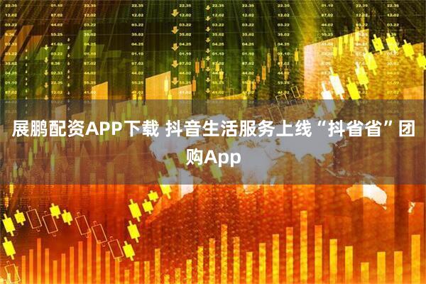 展鹏配资APP下载 抖音生活服务上线“抖省省”团购App