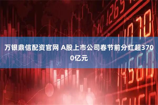 万银鼎信配资官网 A股上市公司春节前分红超3700亿元