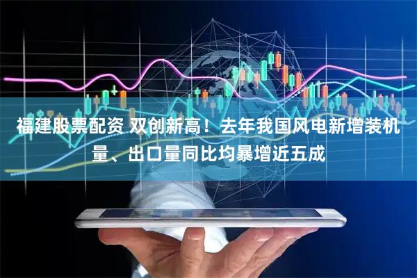 福建股票配资 双创新高！去年我国风电新增装机量、出口量同比均暴增近五成
