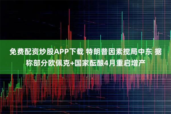 免费配资炒股APP下载 特朗普因素搅局中东 据称部分欧佩克+国家酝酿4月重启增产