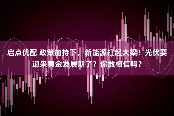 启点优配 政策加持下，新能源扛起大梁！光伏要迎来黄金发展期了？你敢相信吗？