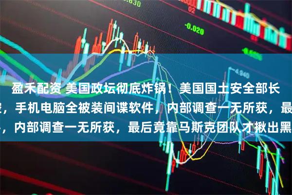 盈禾配资 美国政坛彻底炸锅！美国国土安全部长自曝被下属24小时监控，手机电脑全被装间谍软件，内部调查一无所获，最后竟靠马斯克团队才揪出黑手