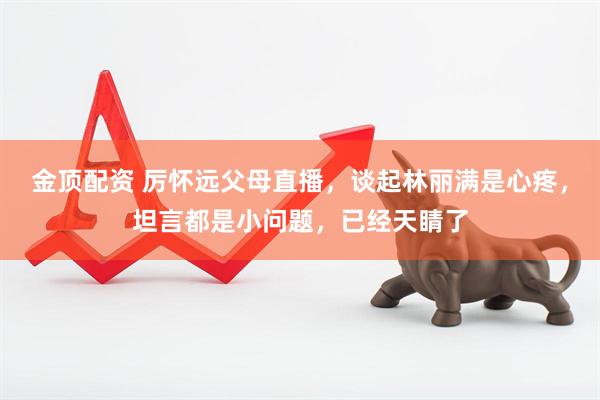 金顶配资 厉怀远父母直播，谈起林丽满是心疼，坦言都是小问题，已经天睛了