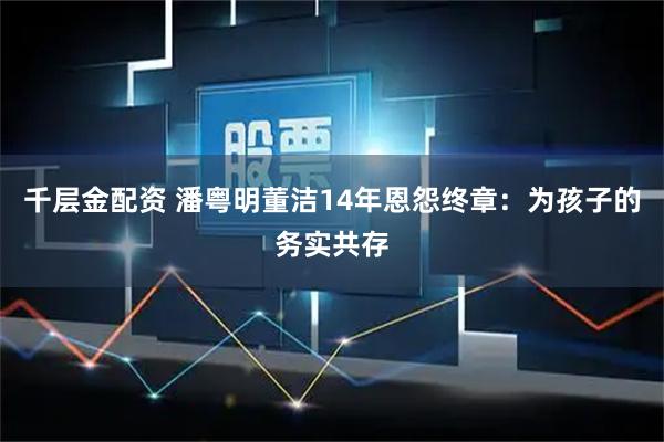 千层金配资 潘粤明董洁14年恩怨终章：为孩子的务实共存