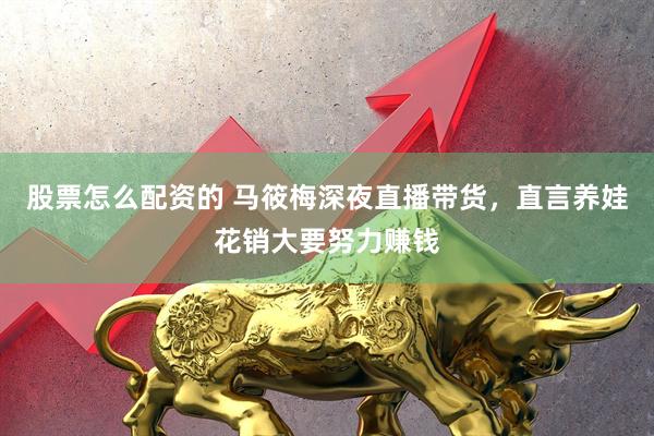 股票怎么配资的 马筱梅深夜直播带货，直言养娃花销大要努力赚钱