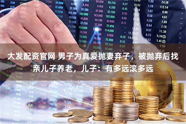 大发配资官网 男子为真爱抛妻弃子，被抛弃后找亲儿子养老，儿子：有多远滚多远