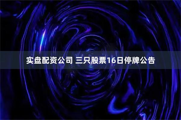 实盘配资公司 三只股票16日停牌公告