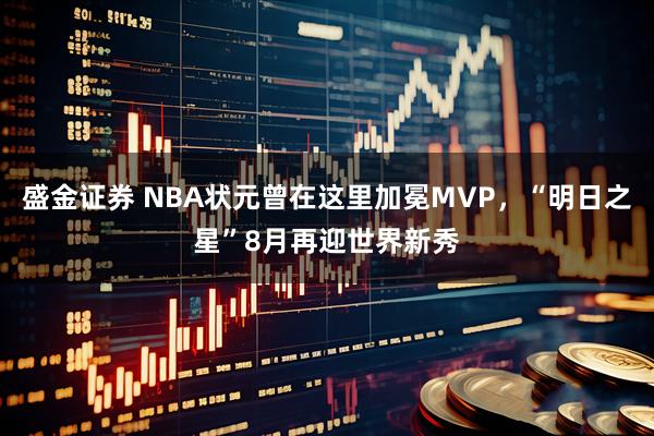 盛金证券 NBA状元曾在这里加冕MVP，“明日之星”8月再迎世界新秀