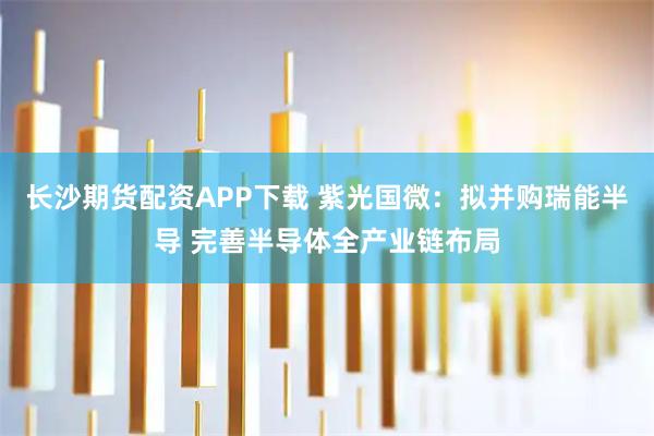 长沙期货配资APP下载 紫光国微：拟并购瑞能半导 完善半导体全产业链布局