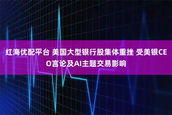 红海优配平台 美国大型银行股集体重挫 受美银CEO言论及AI主题交易影响