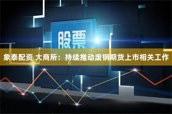象泰配资 大商所：持续推动废钢期货上市相关工作